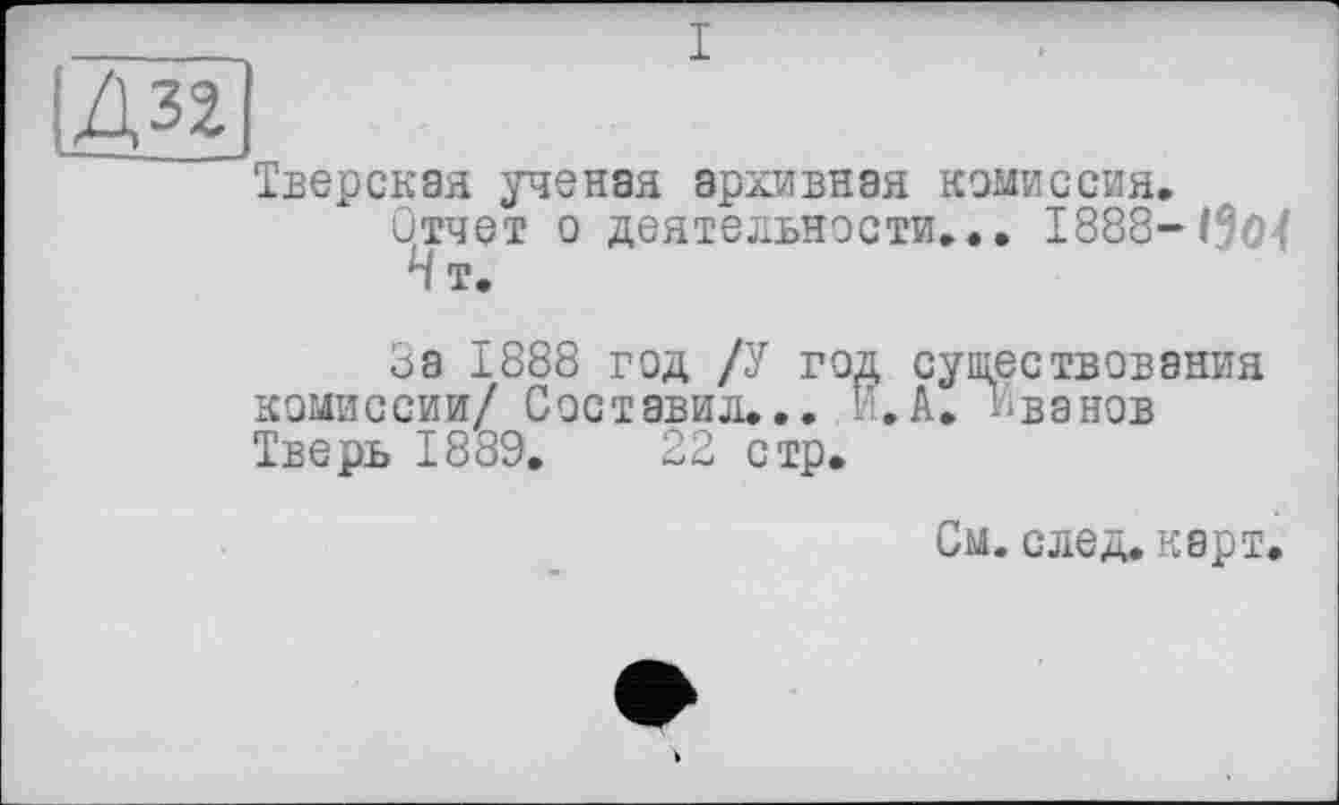 ﻿I
Д32
Тверская ученая архивная комиссия.
Отчет о деятельности... 1888-13о( Н т.
За 1888 год /У год существования комиссии/ Составил... И. А. Иванов Тверь 1889.	22 стр.
См. след. карт.